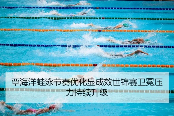 覃海洋蛙泳节奏优化显成效世锦赛卫冕压力持续升级